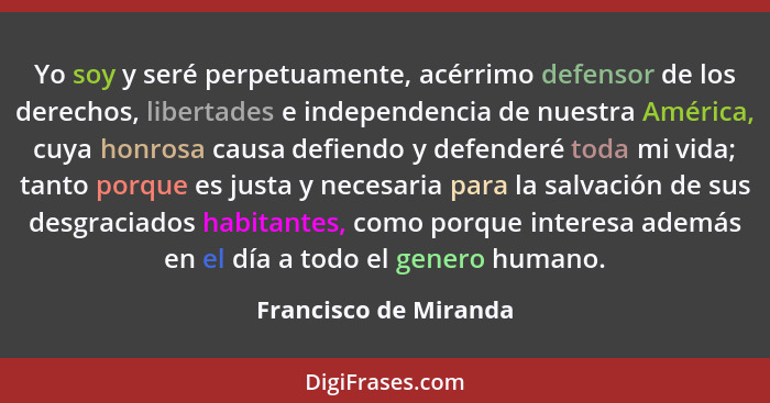 Yo soy y seré perpetuamente, acérrimo defensor de los derechos, libertades e independencia de nuestra América, cuya honrosa cau... - Francisco de Miranda