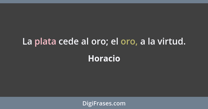 La plata cede al oro; el oro, a la virtud.... - Horacio