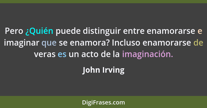 Pero ¿Quién puede distinguir entre enamorarse e imaginar que se enamora? Incluso enamorarse de veras es un acto de la imaginación.... - John Irving