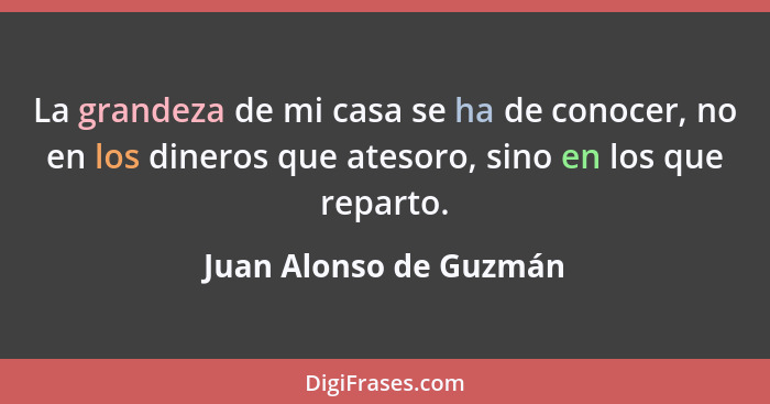 La grandeza de mi casa se ha de conocer, no en los dineros que atesoro, sino en los que reparto.... - Juan Alonso de Guzmán