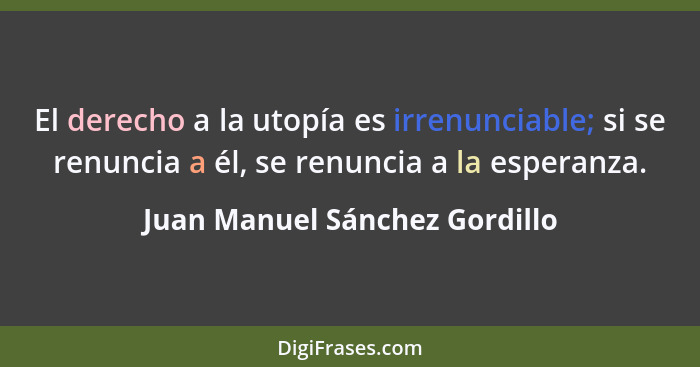 El derecho a la utopía es irrenunciable; si se renuncia a él, se renuncia a la esperanza.... - Juan Manuel Sánchez Gordillo