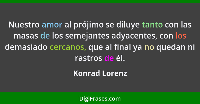 Nuestro amor al prójimo se diluye tanto con las masas de los semejantes adyacentes, con los demasiado cercanos, que al final ya no que... - Konrad Lorenz