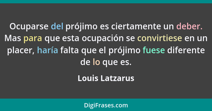 Ocuparse del prójimo es ciertamente un deber. Mas para que esta ocupación se convirtiese en un placer, haría falta que el prójimo fue... - Louis Latzarus