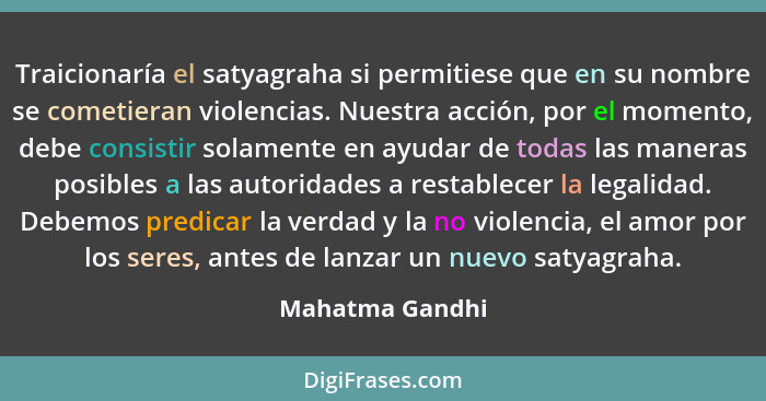 Traicionaría el satyagraha si permitiese que en su nombre se cometieran violencias. Nuestra acción, por el momento, debe consistir so... - Mahatma Gandhi