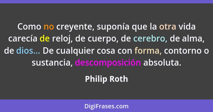 Como no creyente, suponía que la otra vida carecía de reloj, de cuerpo, de cerebro, de alma, de dios... De cualquier cosa con forma, con... - Philip Roth