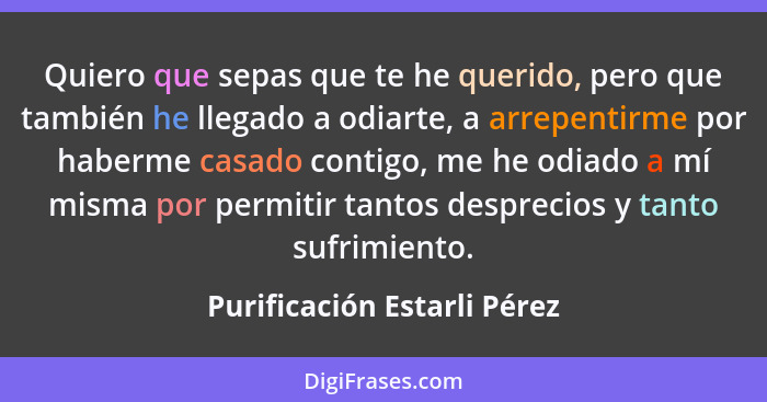 Quiero que sepas que te he querido, pero que también he llegado a odiarte, a arrepentirme por haberme casado contigo, me... - Purificación Estarli Pérez