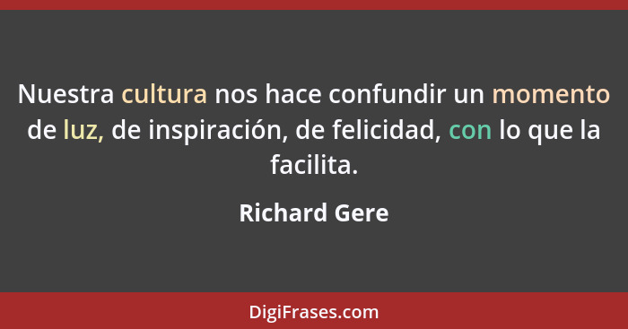 Nuestra cultura nos hace confundir un momento de luz, de inspiración, de felicidad, con lo que la facilita.... - Richard Gere