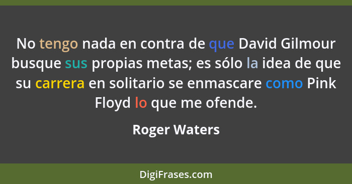 No tengo nada en contra de que David Gilmour busque sus propias metas; es sólo la idea de que su carrera en solitario se enmascare como... - Roger Waters