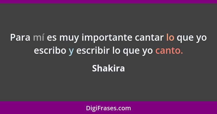 Para mí es muy importante cantar lo que yo escribo y escribir lo que yo canto.... - Shakira