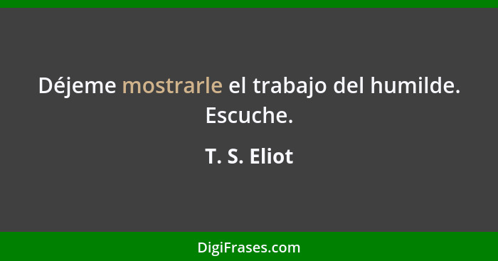 Déjeme mostrarle el trabajo del humilde. Escuche.... - T. S. Eliot