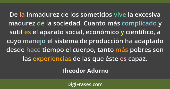 De la inmadurez de los sometidos vive la excesiva madurez de la sociedad. Cuanto más complicado y sutil es el aparato social, económi... - Theodor Adorno