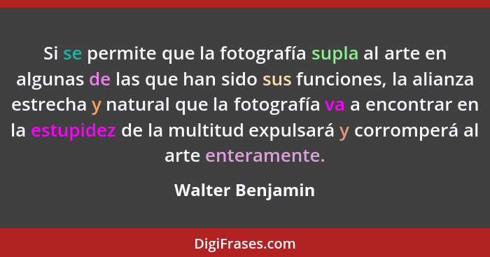 Si se permite que la fotografía supla al arte en algunas de las que han sido sus funciones, la alianza estrecha y natural que la fot... - Walter Benjamin