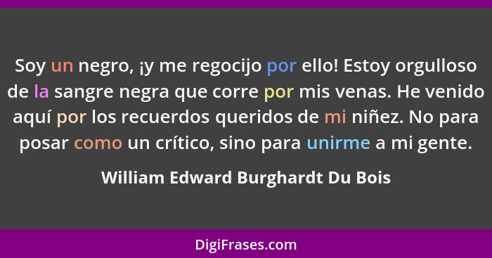 Soy un negro, ¡y me regocijo por ello! Estoy orgulloso de la sangre negra que corre por mis venas. He venido aquí p... - William Edward Burghardt Du Bois