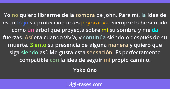 Yo no quiero librarme de la sombra de John. Para mí, la idea de estar bajo su protección no es peyorativa. Siempre lo he sentido como un ár... - Yoko Ono