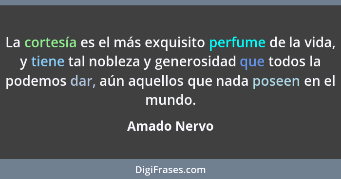 La cortesía es el más exquisito perfume de la vida, y tiene tal nobleza y generosidad que todos la podemos dar, aún aquellos que nada po... - Amado Nervo