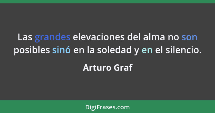 Las grandes elevaciones del alma no son posibles sinó en la soledad y en el silencio.... - Arturo Graf