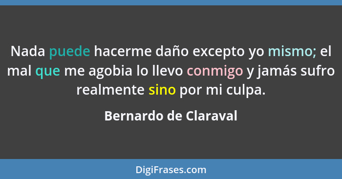 Nada puede hacerme daño excepto yo mismo; el mal que me agobia lo llevo conmigo y jamás sufro realmente sino por mi culpa.... - Bernardo de Claraval