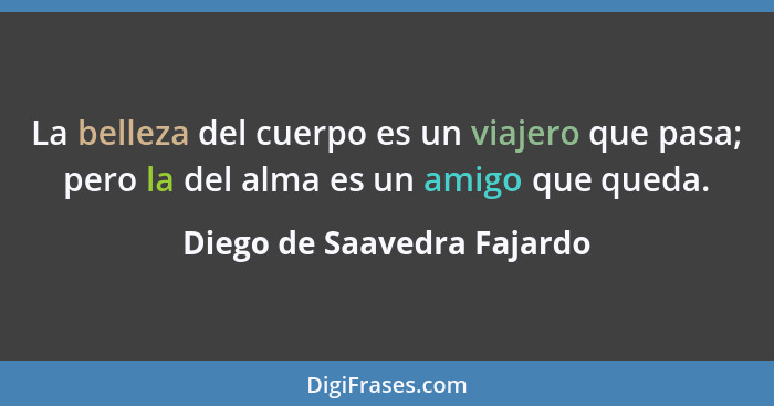 La belleza del cuerpo es un viajero que pasa; pero la del alma es un amigo que queda.... - Diego de Saavedra Fajardo