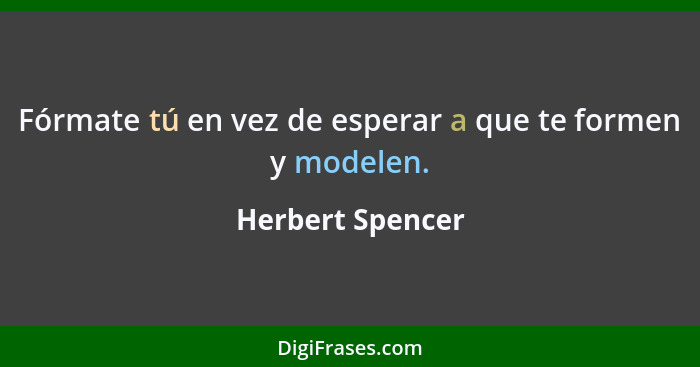 Fórmate tú en vez de esperar a que te formen y modelen.... - Herbert Spencer