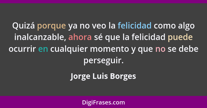 Quizá porque ya no veo la felicidad como algo inalcanzable, ahora sé que la felicidad puede ocurrir en cualquier momento y que no... - Jorge Luis Borges