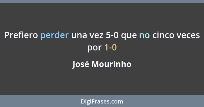 Prefiero perder una vez 5-0 que no cinco veces por 1-0... - José Mourinho