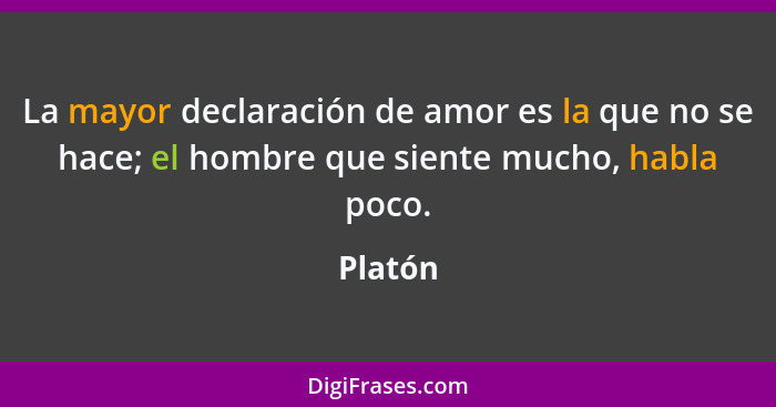 La mayor declaración de amor es la que no se hace; el hombre que siente mucho, habla poco.... - Platón