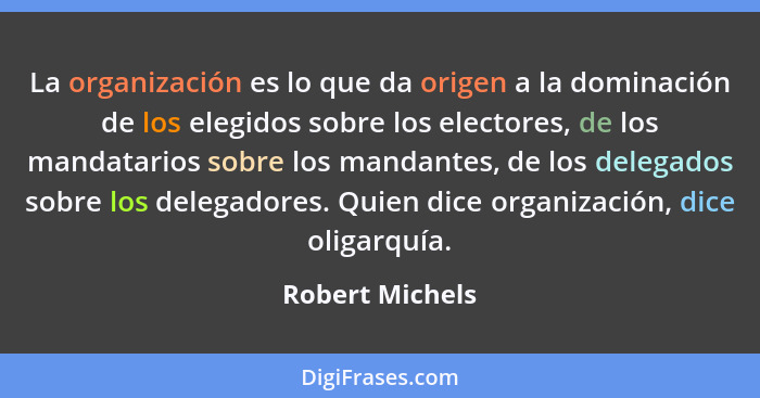 La organización es lo que da origen a la dominación de los elegidos sobre los electores, de los mandatarios sobre los mandantes, de l... - Robert Michels