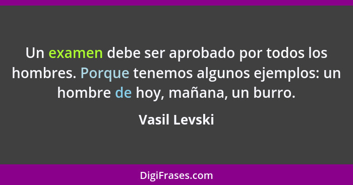 Un examen debe ser aprobado por todos los hombres. Porque tenemos algunos ejemplos: un hombre de hoy, mañana, un burro.... - Vasil Levski