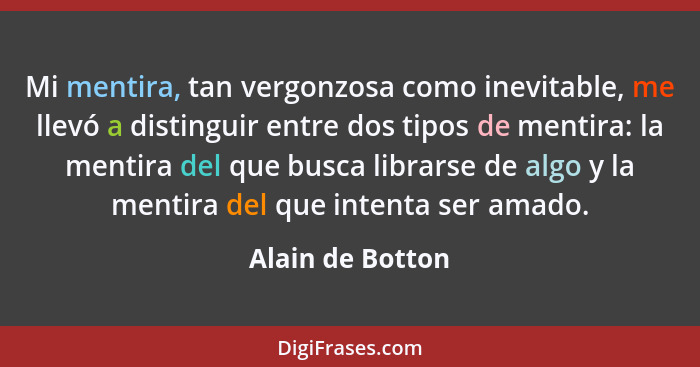 Mi mentira, tan vergonzosa como inevitable, me llevó a distinguir entre dos tipos de mentira: la mentira del que busca librarse de a... - Alain de Botton