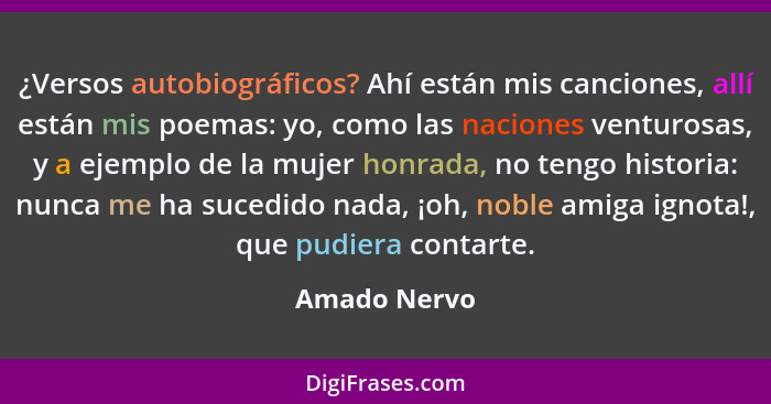 ¿Versos autobiográficos? Ahí están mis canciones, allí están mis poemas: yo, como las naciones venturosas, y a ejemplo de la mujer honra... - Amado Nervo