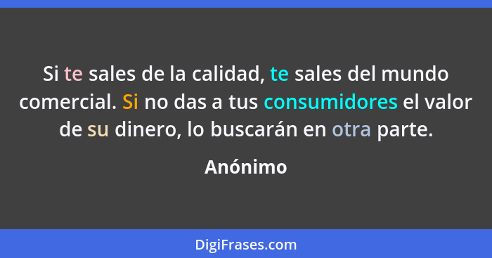 Si te sales de la calidad, te sales del mundo comercial. Si no das a tus consumidores el valor de su dinero, lo buscarán en otra parte.... - Anónimo