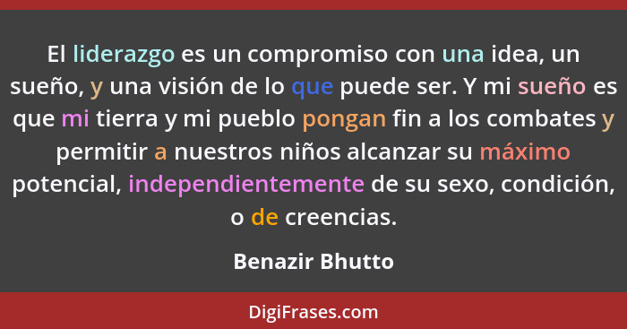 El liderazgo es un compromiso con una idea, un sueño, y una visión de lo que puede ser. Y mi sueño es que mi tierra y mi pueblo ponga... - Benazir Bhutto