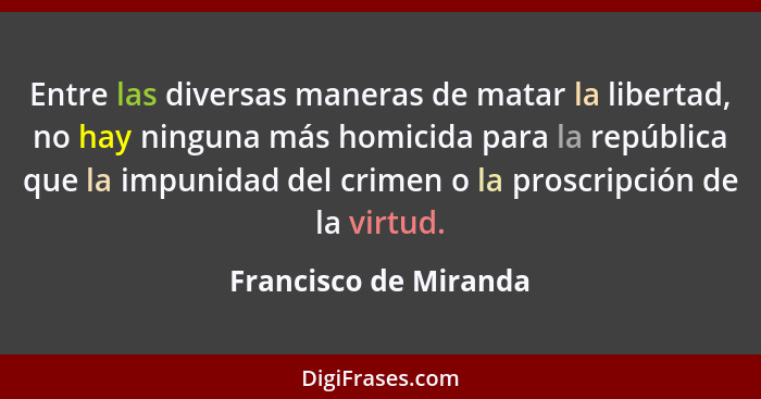 Entre las diversas maneras de matar la libertad, no hay ninguna más homicida para la república que la impunidad del crimen o la... - Francisco de Miranda