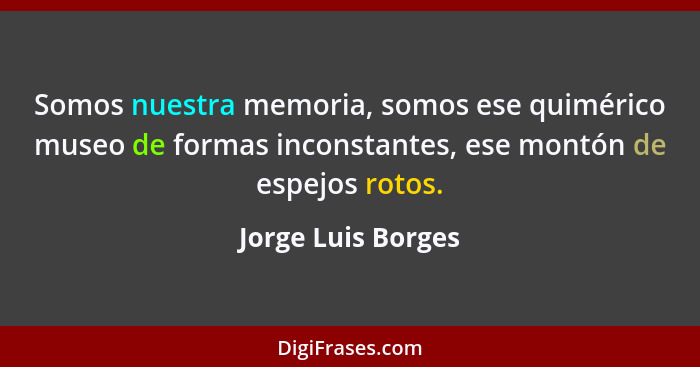 Somos nuestra memoria, somos ese quimérico museo de formas inconstantes, ese montón de espejos rotos.... - Jorge Luis Borges