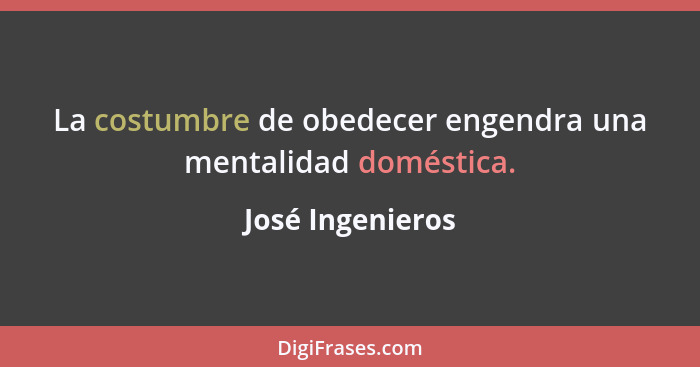 La costumbre de obedecer engendra una mentalidad doméstica.... - José Ingenieros