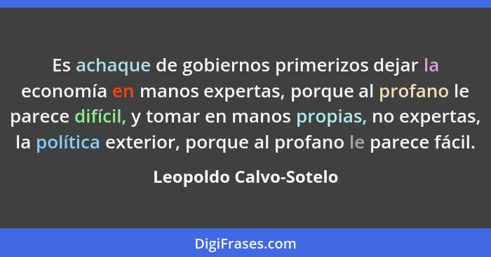 Es achaque de gobiernos primerizos dejar la economía en manos expertas, porque al profano le parece difícil, y tomar en manos... - Leopoldo Calvo-Sotelo