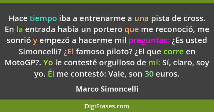 Hace tiempo iba a entrenarme a una pista de cross. En la entrada había un portero que me reconoció, me sonrió y empezó a hacerme mi... - Marco Simoncelli