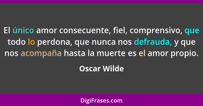 El único amor consecuente, fiel, comprensivo, que todo lo perdona, que nunca nos defrauda, y que nos acompaña hasta la muerte es el amor... - Oscar Wilde