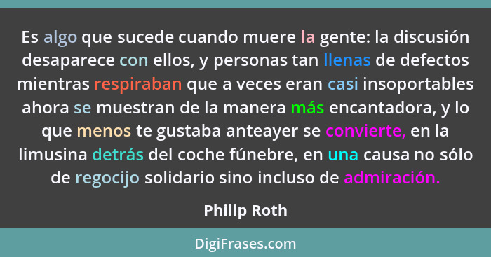 Es algo que sucede cuando muere la gente: la discusión desaparece con ellos, y personas tan llenas de defectos mientras respiraban que a... - Philip Roth