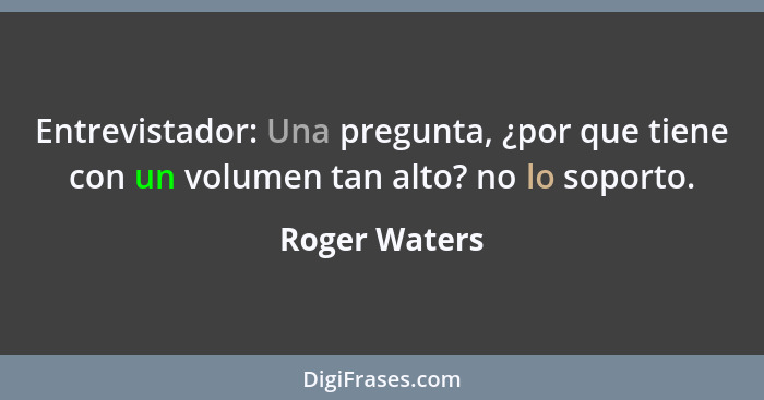 Entrevistador: Una pregunta, ¿por que tiene con un volumen tan alto? no lo soporto.... - Roger Waters