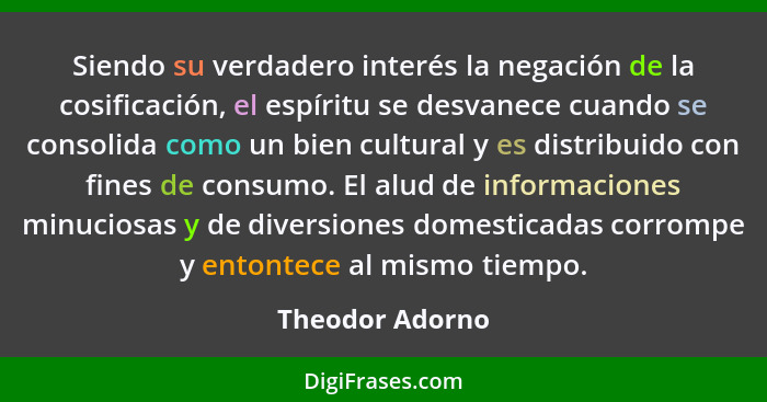 Siendo su verdadero interés la negación de la cosificación, el espíritu se desvanece cuando se consolida como un bien cultural y es d... - Theodor Adorno