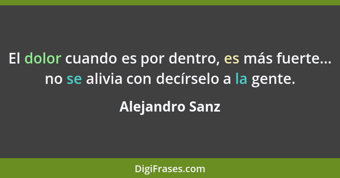 El dolor cuando es por dentro, es más fuerte... no se alivia con decírselo a la gente.... - Alejandro Sanz