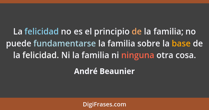 La felicidad no es el principio de la familia; no puede fundamentarse la familia sobre la base de la felicidad. Ni la familia ni ning... - André Beaunier