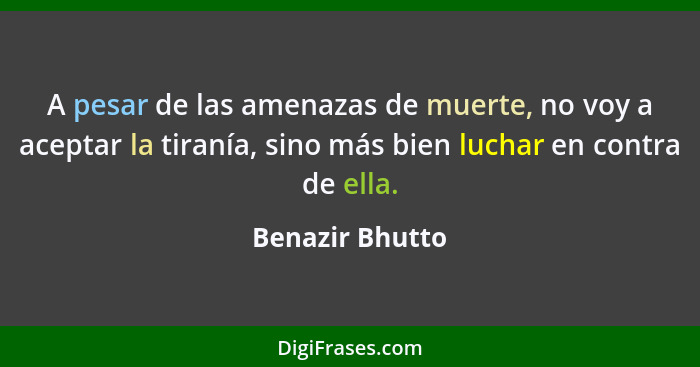 A pesar de las amenazas de muerte, no voy a aceptar la tiranía, sino más bien luchar en contra de ella.... - Benazir Bhutto