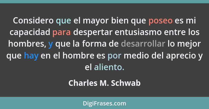 Considero que el mayor bien que poseo es mi capacidad para despertar entusiasmo entre los hombres, y que la forma de desarrollar l... - Charles M. Schwab