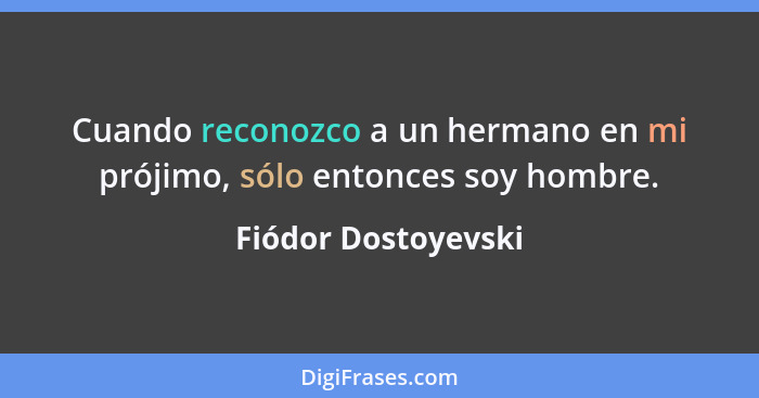 Cuando reconozco a un hermano en mi prójimo, sólo entonces soy hombre.... - Fiódor Dostoyevski