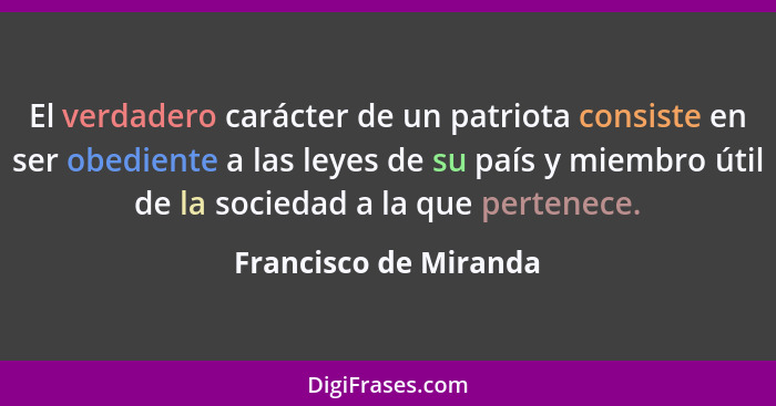El verdadero carácter de un patriota consiste en ser obediente a las leyes de su país y miembro útil de la sociedad a la que pe... - Francisco de Miranda