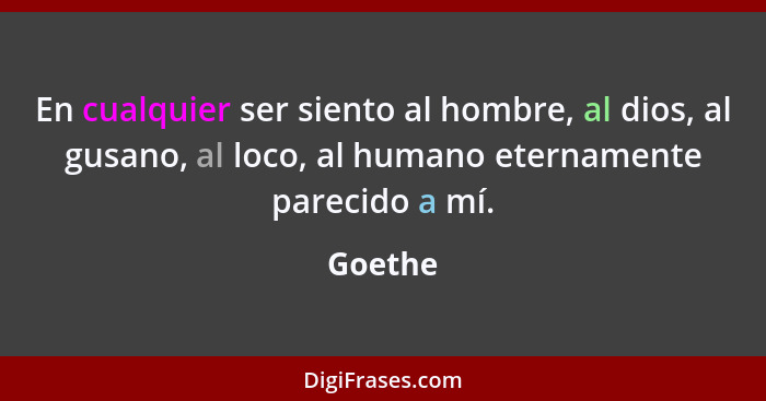 En cualquier ser siento al hombre, al dios, al gusano, al loco, al humano eternamente parecido a mí.... - Goethe