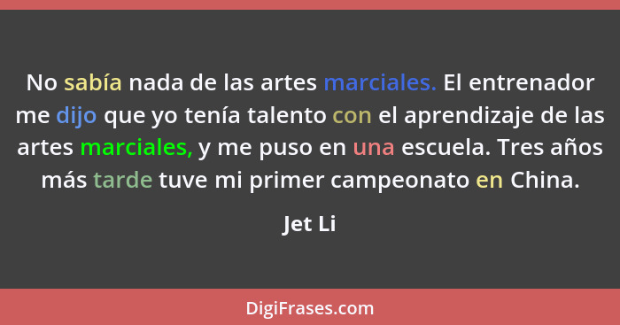 No sabía nada de las artes marciales. El entrenador me dijo que yo tenía talento con el aprendizaje de las artes marciales, y me puso en una... - Jet Li