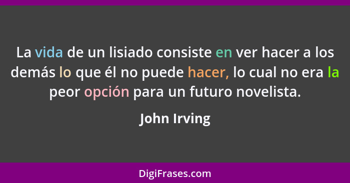 La vida de un lisiado consiste en ver hacer a los demás lo que él no puede hacer, lo cual no era la peor opción para un futuro novelista... - John Irving